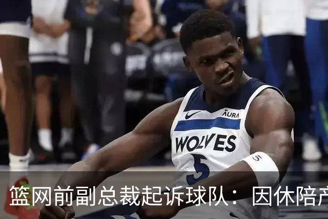 篮网前副总裁起诉球队：因休陪产假遭解雇！复工仅16天就被辞退