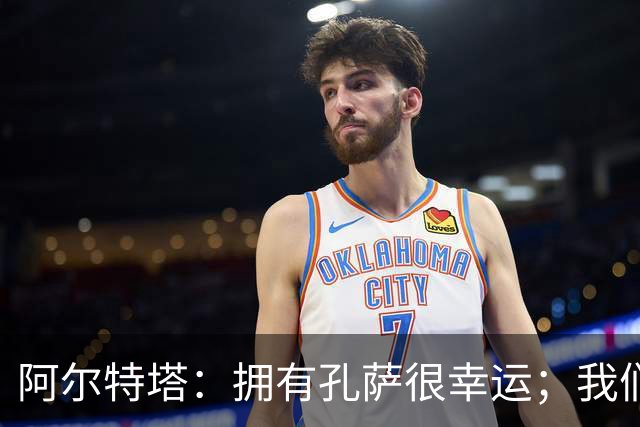 阿尔特塔：拥有孔萨很幸运；我们其实创造了很多的定位球机会